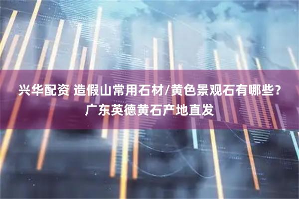 兴华配资 造假山常用石材/黄色景观石有哪些？广东英德黄石产地直发