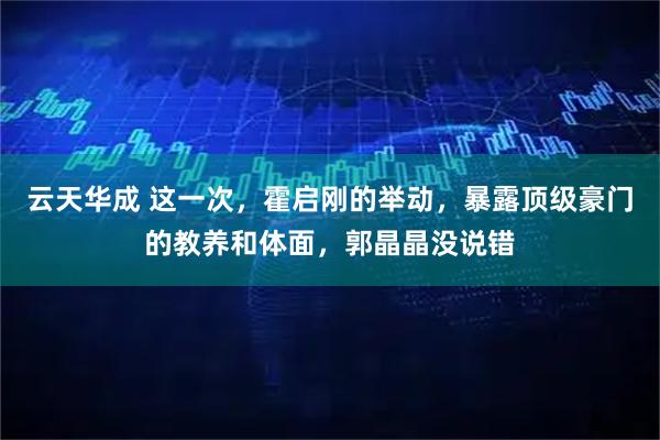 云天华成 这一次，霍启刚的举动，暴露顶级豪门的教养和体面，郭晶晶没说错